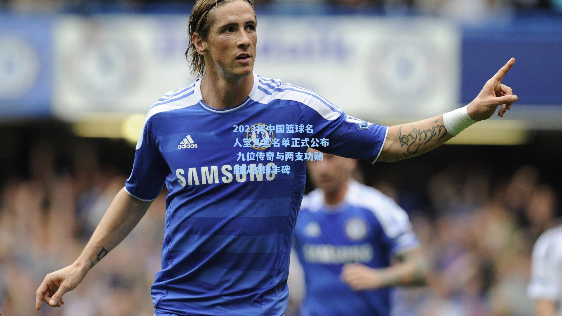 2023年中国篮球名人堂入堂名单正式公布 九位传奇与两支功勋团队共铸丰碑