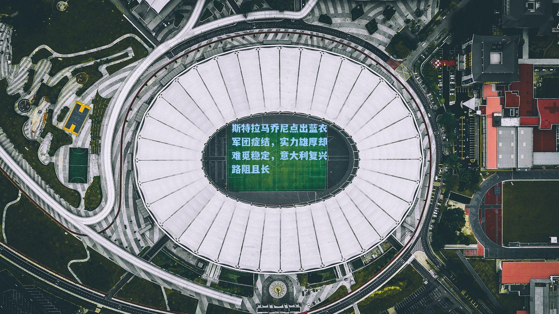 斯特拉马乔尼点出蓝衣军团症结，实力雄厚却难觅稳定，意大利复兴路阻且长